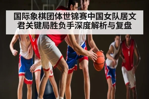 国际象棋团体世锦赛中国女队居文君关键局胜负手深度解析与复盘
