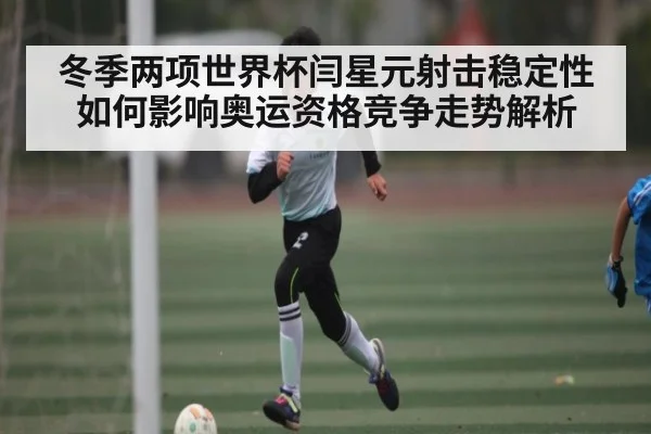 冬季两项世界杯闫星元射击稳定性如何影响奥运资格竞争走势解析