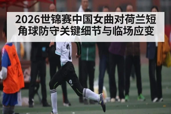 2026世锦赛中国女曲对荷兰短角球防守关键细节与临场应变