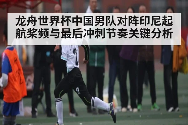 龙舟世界杯中国男队对阵印尼起航桨频与最后冲刺节奏关键分析